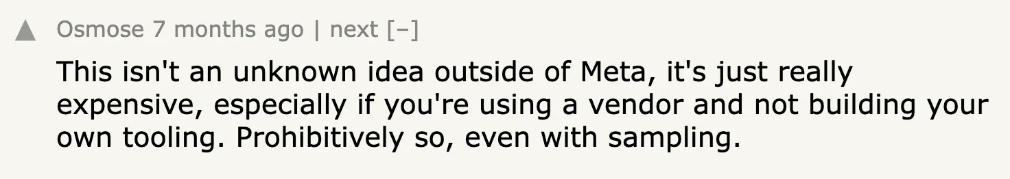 Hacker News comment: This isn’t an unknown idea outside of Meta, it’s just really expensive, especially if you’re using a vendor and not building your own tooling. Prohibitively so, even with sampling.